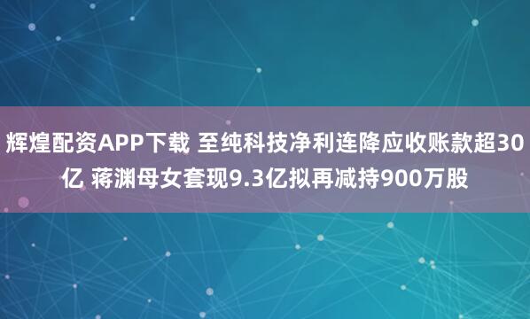 辉煌配资APP下载 至纯科技净利连降应收账款超30亿 蒋渊母女套现9.3亿拟再减持900万股