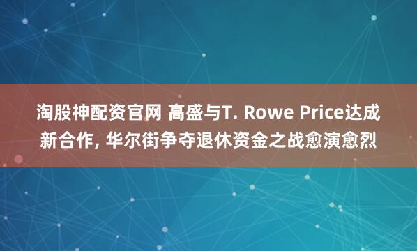 淘股神配资官网 高盛与T. Rowe Price达成新合作, 华尔街争夺退休资金之战愈演愈烈